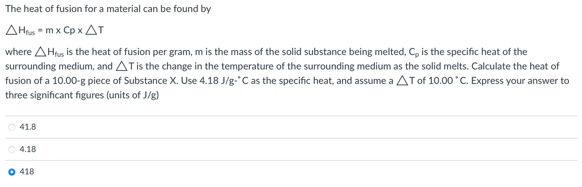 The heat of fusion for a material can be found by
AHfus = m x Cp x AT
%D
where AHfus is the heat of fusion per gram, m is the mass of the solid substance being melted, C, is the specific heat of the
surrounding medium, and ATis the change in the temperature of the surrounding medium as the solid melts. Calculate the heat of
fusion of a 10.00-g piece of Substance X. Use 4.18 J/g-°C as the specific heat, and assume a AT of 10.00 °C. Express your answer to
three significant figures (units of J/g)
41.8
4.18
418
