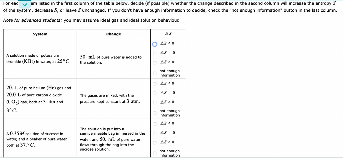 For eac
em listed in the first column of the table below, decide (if possible) whether the change described in the second column will increase the entropy S
of the system, decrease S, or leave S unchanged. If you don't have enough information to decide, check the "not enough information" button in the last column.
Note for advanced students: you may assume ideal gas and ideal solution behaviour.
System
Change
AS
AS < 0
AS = 0
A solution made of potassium
50. mL of pure water is added to
bromide (KBr) in water, at 25°C.
the solution.
AS > 0
not enough
information
AS < 0
20. L of pure helium (He) gas and
AS = 0
20.0 L of pure carbon dioxide
The gases are mixed, with the
(CO,) gas, both at 3 atm and
pressure kept constant at 3 atm.
AS > 0
3°C.
not enough
information
AS < 0
The solution is put into a
semipermeable bag immersed in the
A 0.35 M solution of sucrose in
AS = 0
water, and a beaker of pure water,
water, and 50. mL of pure water
AS > 0
both at 37.°C.
flows through the bag into the
sucrose solution.
not enough
information
O O
