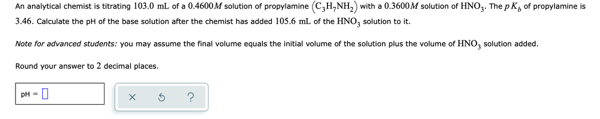 An analytical chemist is titrating 103.0 mL of a 0.4600M solution of propylamine (C3H,NH,) with a 0.3600M solution of HNO3. The p K, of propylamine is
3.46. Calculate the pH of the base solution after the chemist has added 105.6 mL of the HNO, solution to it.
Note for advanced students: you may assume the final volume equals the initial volume of the solution plus the volume of HNO, solution added.
Round your answer to 2 decimal places.
pH
