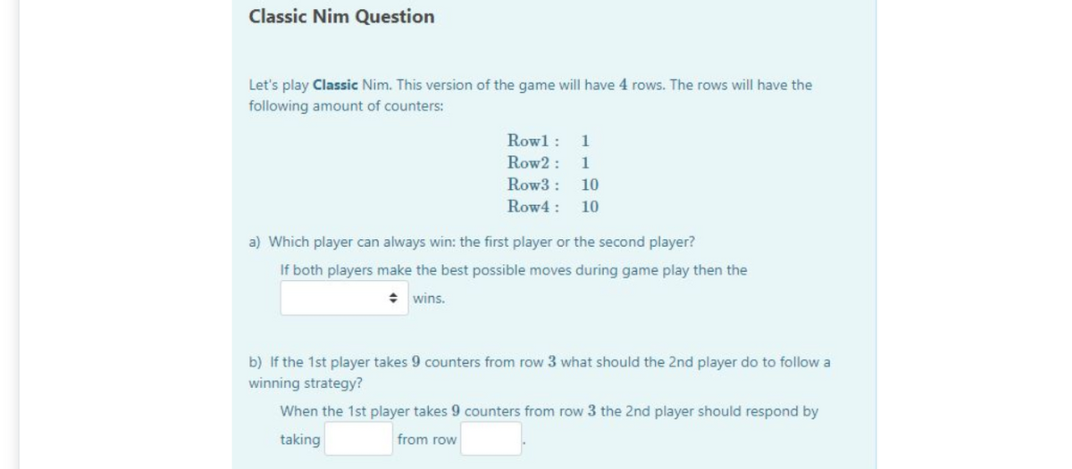 Classic Nim Question
Let's play Classic Nim. This version of the game will have 4 rows. The rows will have the
following amount of counters:
Rowl :
1
Row2 :
1
Row3 :
10
Row4 :
10
a) Which player can always win: the first player or the second player?
If both players make the best possible moves during game play then the
+ wins.
b) If the 1st player takes 9 counters from row 3 what should the 2nd player do to follow a
winning strategy?
When the 1st player takes 9 counters from row 3 the 2nd player should respond by
taking
from row
