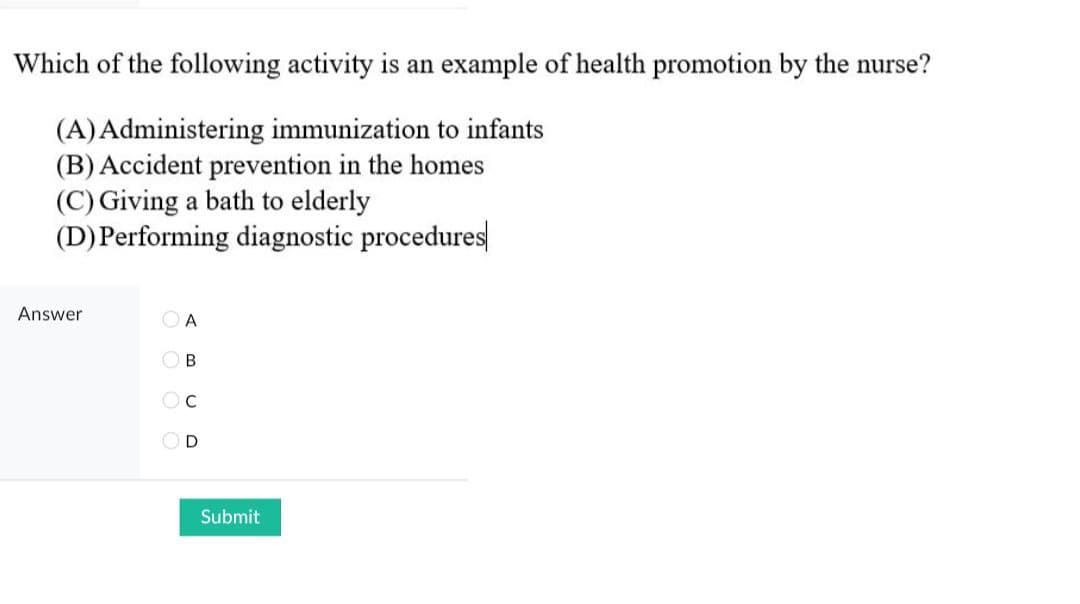 Which of the following activity is an example of health promotion by the nurse?
(A)Administering immunization to infants
(B) Accident prevention in the homes
(C) Giving a bath to elderly
(D)Performing diagnostic procedures
Answer
O A
O B
OC
OD
Submit
