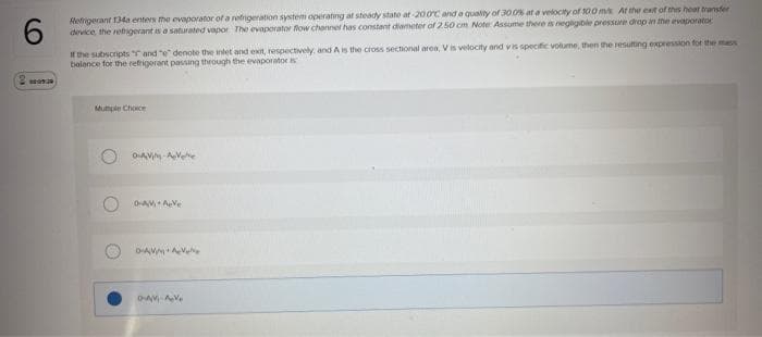 Refrigerant 134a enters the evaporator of a refrigeration system operating at steady state at-200C and a quality of 30.0% at a velocity of 100 m/s. At the exit of this hoat transfor
device, the refrigerant is a saturated vapor The evaporator flow channel has constant diameter of 2.50 cm Note: Assume there is negligible pressure drop in the evaporator
6
If the subscripts " and "e" denote the inlet and exit, respectively, and A is the cross sectional area, V is velocity and vis specific volume, then the resulting expression for the mess
balance for the refrigerant passing through the evaporatori
Mutiple Choice
O-AV-AV
O-AV AVe
DAVAV
D-AV-AV