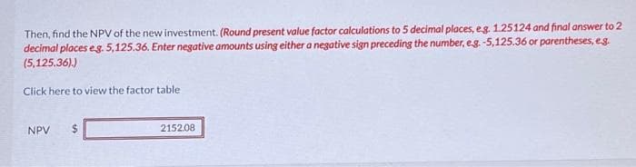 Then, find the NPV of the new investment. (Round present value factor calculations to 5 decimal places, e.g. 1.25124 and final answer to 2
decimal places eg. 5,125.36. Enter negative amounts using either a negative sign preceding the number, e.g. -5,125.36 or parentheses, e.g.
(5,125,36).)
Click here to view the factor table
NPV $
2152.08