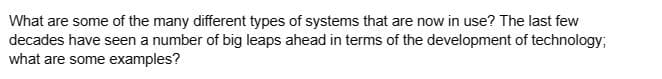 What are some of the many different types of systems that are now in use? The last few
decades have seen a number of big leaps ahead in terms of the development of technology;
what are some examples?