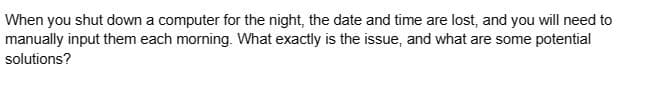 When you shut down a computer for the night, the date and time are lost, and you will need to
manually input them each morning. What exactly is the issue, and what are some potential
solutions?