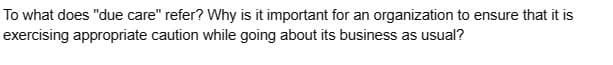 To what does "due care" refer? Why is it important for an organization to ensure that it is
exercising appropriate caution while going about its business as usual?