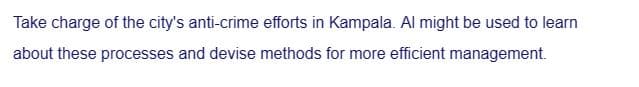 Take charge of the city's anti-crime efforts in Kampala. Al might be used to learn
about these processes and devise methods for more efficient management.