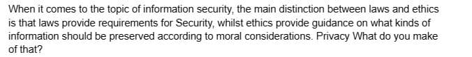 When it comes to the topic of information security, the main distinction between laws and ethics
is that laws provide requirements for Security, whilst ethics provide guidance on what kinds of
information should be preserved according to moral considerations. Privacy What do you make
of that?