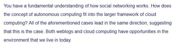 You have a fundamental understanding of how social networking works. How does
the concept of autonomous computing fit into the larger framework of cloud
computing? All of the aforementioned cases lead in the same direction, suggesting
that this is the case. Both weblogs and cloud computing have opportunities in the
environment that we live in today.