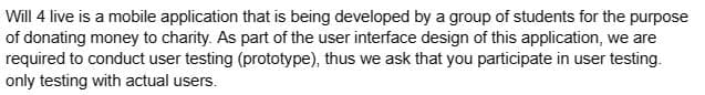 Will 4 live is a mobile application that is being developed by a group of students for the purpose
of donating money to charity. As part of the user interface design of this application, we are
required to conduct user testing (prototype), thus we ask that you participate in user testing.
only testing with actual users.