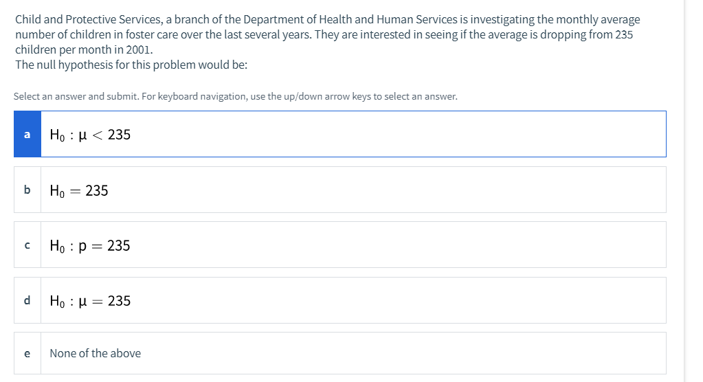 Child and Protective Services, a branch of the Department of Health and Human Services is investigating the monthly average
number of children in foster care over the last several years. They are interested in seeing if the average is dropping from 235
children per month in 2001.
The null hypothesis for this problem would be:
Select an answer and submit. For keyboard navigation, use the up/down arrow keys to select an answer.
Ho : µ < 235
a
b
Ho = 235
Ho : p = 235
d
Ho: μ- 235
e
None of the above
