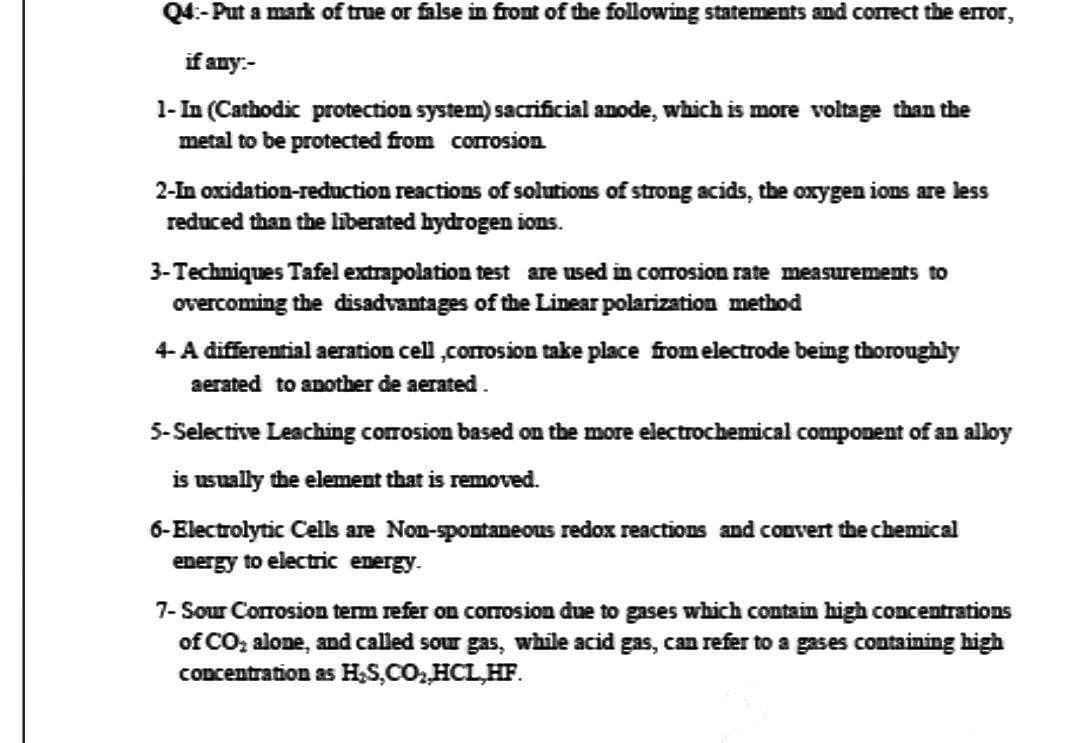 Q4:-Put a mark of true or false in front of the following statements and correct the error,
if any.-
1-In (Cathodic protection system) sacrificial anode, which is more voltage than the
metal to be protected from corrosion
2-In oxidation-reduction reactions of solutions of strong acids, the oxygen ions are less
reduced than the liberated hydrogen ions.
3-Techniques Tafel extrapolation test are used in corrosion rate measurements to
overcoming the disadvantages of the Linear polarization method
4-A differential aeration cell,corrosion take place from electrode being thoroughly
aerated to another de aerated.
5-Selective Leaching corrosion based on the more electrochemical component of an alloy
is usually the element that is removed.
6-Electrolytic Cells are Non-spontaneous redox reactions and convert the chemical
energy to electric energy.
7- Sour Corrosion term refer on corrosion due to gases which contain high concentrations
of CO₂ alone, and called sour gas, while acid gas, can refer to a gases containing high
concentration as H₂S,CO₂,HCL.HF.