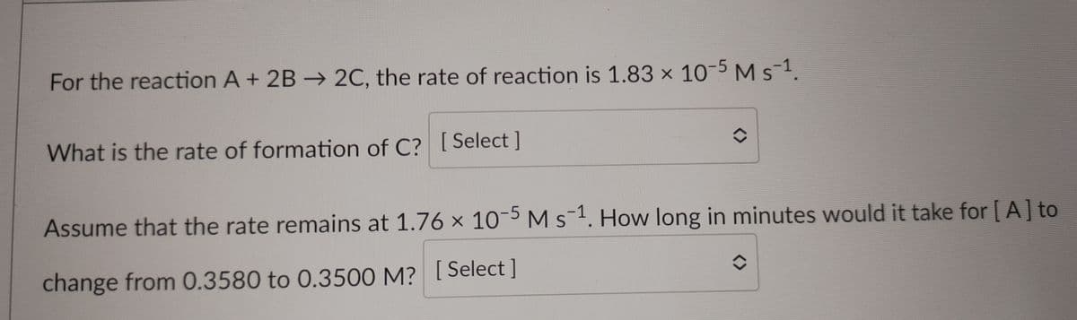 For the reaction A + 2B → 2C, the rate of reaction is 1.83 x 10-5 Ms1.
What is the rate of formation of C? [Select ]
Assume that the rate remains at 1.76 x 10-5 M s-1. How long in minutes would it take for [ A] to
change from 0.3580 to 0.3500 M? [ Select]
<>
