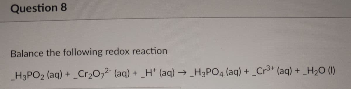 Question 8
Balance the following redox reaction
_H3PO2 (aq) +_Cr2072- (aq) + _H* (aq) → _H3PO4 (aq) + _Cr³+ (aq) + _H2O (I)
+ _H* (aq)→_H3PO4 (aq) +
Cr3+ (aq) + H20 (1)
