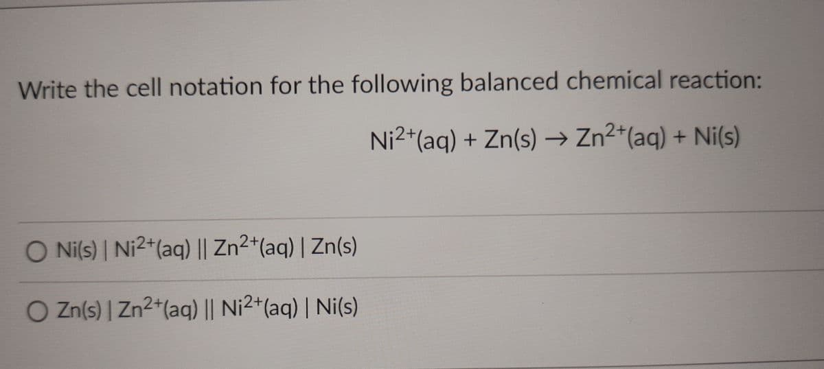 Write the cell notation for the following balanced chemical reaction:
Ni2*(aq) + Zn(s) → Zn2*(aq) + Ni(s)
O Ni(s) | Ni2+(aq) || Zn2+(aq) | Zn(s)
O Zn(s) | Zn2+(aqg) || Ni2+(aq) | Ni(s)
