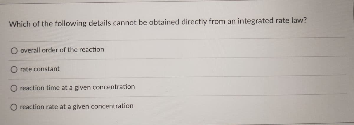 Which of the following details cannot be obtained directly from an integrated rate law?
O overall order of the reaction
O rate constant
O reaction time at a given concentration
O reaction rate at a given concentration
