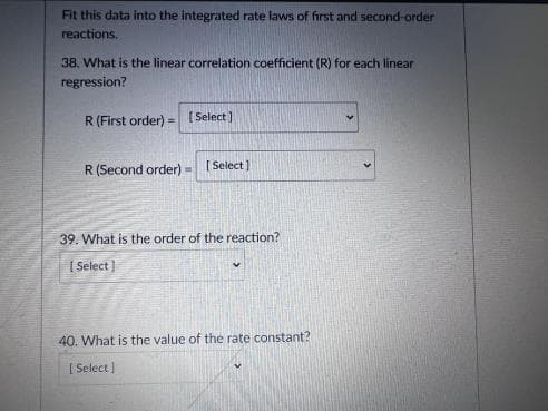 Fit this data into the integrated rate laws of first and second-order
reactions.
38, What is the linear correlation coefficient (R) for each linear
regression?
R(First order) = (Select )
R (Second order).
[ Select]
39. What is the order of the reaction?
| Select )
40. What is the value of the rate constant?
[ Select)
