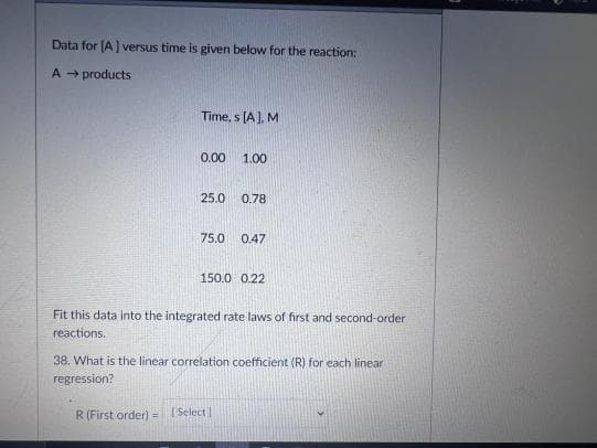 Data for (A) versus time is given below for the reaction:
A - products
Time, s [A), M
0.00
1.00
25.0
0.78
75.0
0.47
150.0 0.22
Fit this data into the integrated rate laws of first and second-order
reactions.
38. What is the linear correlation coefficient (R) for each linear
regression?
R (First order) = (Select I
