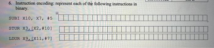 6. Instruction encoding: represent each of the following instructions in
binary.
SUBI X10, X7, #5
STUR X3, (X2, #10]
LDUR X9, [X11, #7]
