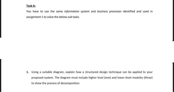 Task A:
You have to use the same information system and business processes identified and used in
assignment 1 to solve the below sub tasks.
1. Using a suitable diagram, explain how a structured design technique can be applied to your
proposed system. The diagram must include higher level (one) and lower-level modules (three)
to show the process of decomposition,
