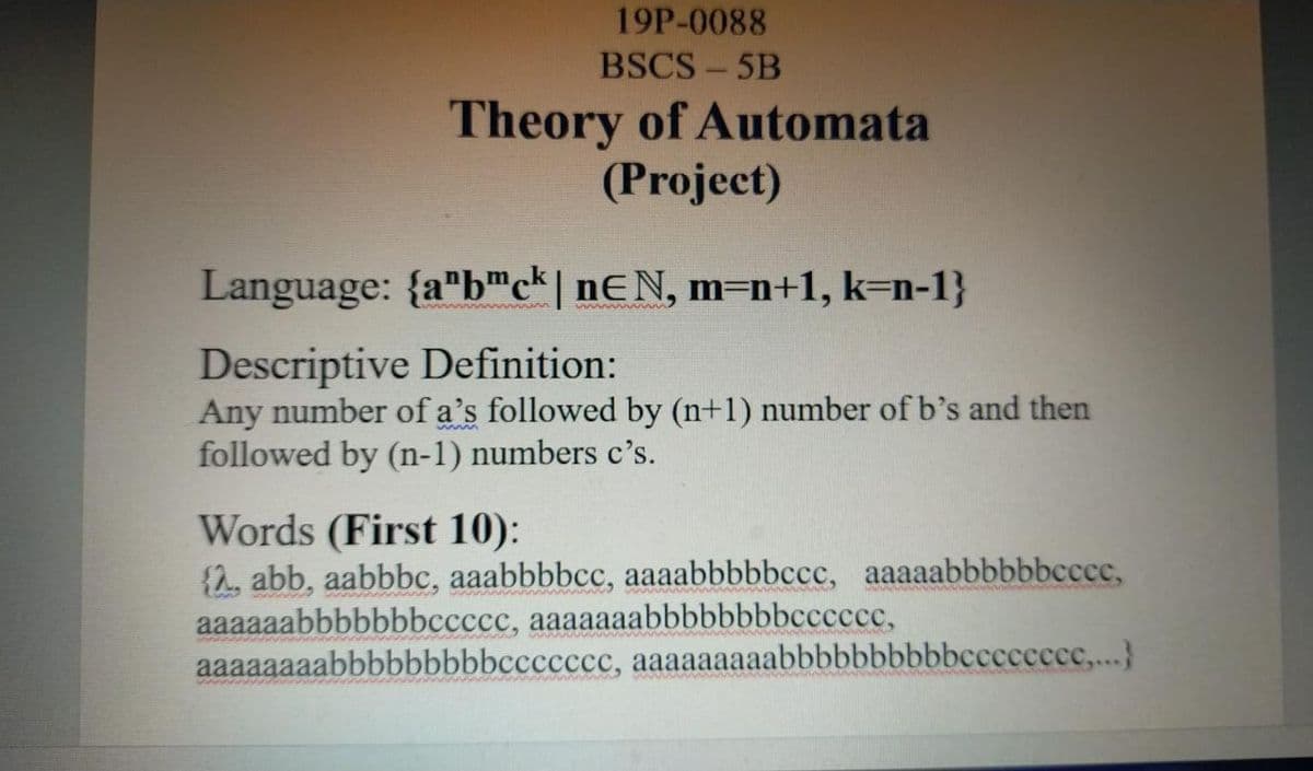 19P-0088
BSCS - 5B
Theory of Automata
(Project)
Language: {a"b"c* | nƐN, m=n+1, k=n-1}
Descriptive Definition:
Any number of a's followed by (n+1) number of b's and then
followed by (n-1) numbers c's.
Words (First 10):
{2, abb, aabbbc, aaabbbbcc, aaaabbbbbccc, aaaaabbbbbbccce,
aaaaaabbbbbbbccccc, aaaaaaabbbbbbbbccccce,
aaaaaaaabbbbbbbbbccccccc, aaaaaaaaabbbbbbbbbbcccccccc,..}
