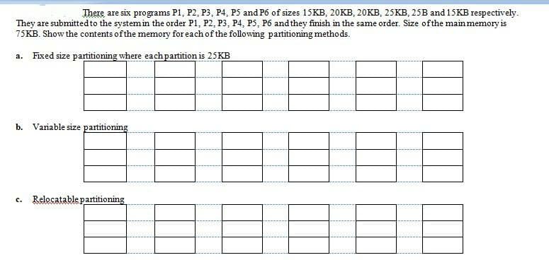 There are six programs P1, P2, P3, P4, P5 and P6 of sizes 15KB, 20KB, 20KB, 2SKB, 25B and 15KB respectively.
They are submittedto the system in the order P1, P2, P3, P4, P5, P6 and they finish in the same order. Size ofthe main memory is
75KB. Show the contents of the memory for each of the following partitioning methods.
a. Fixed size partitioning where eachpartition is 25KB
b. Variable size partitioning
c. Relocatable partitioning
