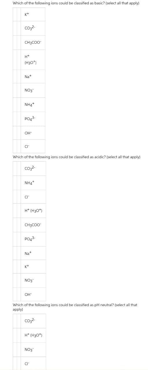 Which of the following ions could be classified as basic? (select all that apply)
K+
co32-
CH3CO-
H+
(H30)
Nat
NO3
NH4*
PO43-
OH
CI
Which of the following ions could be classified as acidic? (select all that apply)
Co2-
NH4*
CI
H* (H30*)
CH3COO"
PO43-
Na+
K+
NO3
OH
Which of the following ions could be classified as pH neutral? (select all that
apply)
co32-
H* (H30*)
NO3
