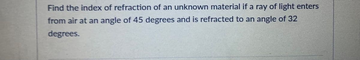 Find the index of refraction of an unknown material if a ray of light enters
from air at an angle of 45 degrees and is refracted to an angle of 32
degrees.
