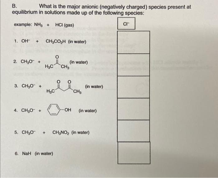 What is the major anionic (negatively charged) species present at
equilibrium in solutions made up of the following species:
example: NH3 + HCl (gas)
B.
1. OH + CH3CO₂H (in water)
2. CHO +
3. CH3O+
4. CHO +
H₂C CH3
H₂C
(in water)
6. NaH (in water)
OH
CH3
(in water)
(in water)
5. CH₂O + CH₂NO₂ (in water)
CI