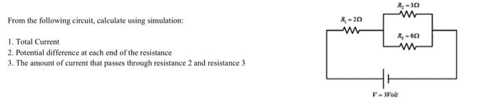 From the following circuit, calculate using simulation:
1. Total Current
2. Potential difference at each end of the resistance
3. The amount of current that passes through resistance 2 and resistance 3
R₁-20
R₂-302
www
R₁-602
ww
Hr
V- Wolt