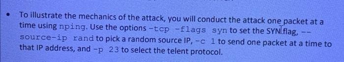 To illustrate the mechanics of the attack, you will conduct the attack one packet at a
time using nping. Use the options -tcp -flags syn to set the SYNLflag,
source-ip rand to pick a random source IP, -c 1 to send one packet at a time to
that IP address, and -p 23 to select the telent protocol.