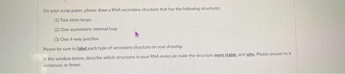 On your scrap paper, please draw a RNA secondary structure that has the following structures:
(1) Two stem-loops
(2) One asymmetric internal loop
(3) One 4-way junction
Please be sure to label.cach type of secondary structure on your drawing
In the window below, describe which structures in your RNA molecule make the structure more stable, and why. Please answer in 4
sentences or fewer.
