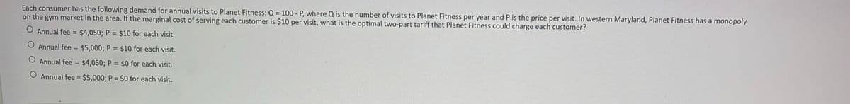 Each consumer has the following demand for annual visits to Planet Fitness: Q = 100 - P, where Q is the number of visits to Planet Fitness per year and P is the price per visit. In western Maryland, Planet Fitness has a monopoly
on the gym market in the area. If the marginal cost of serving each customer is $10 per visit, what is the optimal two-part tariff that Planet Fitness could charge each customer?
O Annual fee = $4,050; P = $10 for each visit
O Annual fee = $5,000; P = $10 for each visit.
Annual fee = $4,050; P = $0 for each visit.
O Annual fee $5,000; P = $0 for each visit.
