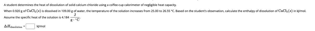 A student determines the heat of dissolution of solid calcium chloride using a coffee-cup calorimeter of negligible heat capacity.
When 0.920 g of CaCl2(s) is dissolved in 109.00 g of water, the temperature of the solution increases from 25.00 to 26.55 °C. Based on the student's observation, calculate the enthalpy of dissolution of CaCl2(s) in kJ/mol.
J
Assume the specific heat of the solution is 4.184
g.°C
AH dissolution
kJ/mol