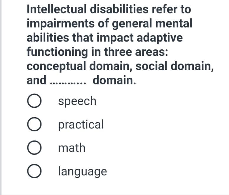 Intellectual disabilities refer to
impairments of general mental
abilities that impact adaptive
functioning in three areas:
conceptual domain, social domain,
and . . domain.
speech
practical
math
language
O O O
