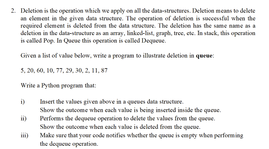 2. Deletion is the operation which we apply on all the data-structures. Deletion means to delete
an element in the given data structure. The operation of deletion is successful when the
required element is deleted from the data structure. The deletion has the same name as a
deletion in the data-structure as an array, linked-list, graph, tree, etce. In stack, this operation
is called Pop. In Queue this operation is called Dequeue.
Given a list of value below, write a program to illustrate deletion in queue:
5, 20, 60, 10, 77, 29, 30, 2, 11, 87
Write a Python program that:
i)
Insert the values given above in a queues data structure.
Show the outcome when each value is being inserted inside the queue.
Performs the dequeue operation to delete the values from the queue.
ii)
Show the outcome when each value is deleted from the queue.
Make sure that your code notifies whether the queue is empty when performing
the dequeue operation.
iii)
