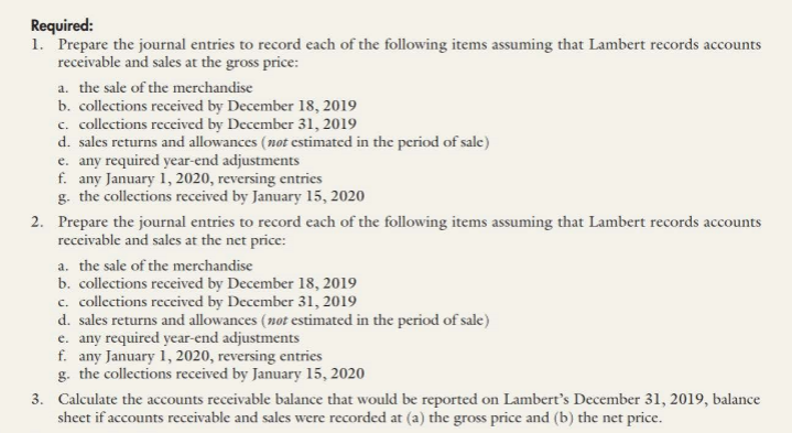 Required:
1. Prepare the journal entries to record each of the following items assuming that Lambert records accounts
receivable and sales at the gross price:
a. the sale of the merchandise
b. collections received by December 18, 2019
c. collections received by December 31, 2019
d. sales returns and allowances (not cstimated in the period of sale)
e. any required year-end adjustments
f. any January 1, 2020, reversing entries
g. the collections received by January 15, 2020
2. Prepare the journal entries to record each of the following items assuming that Lambert records accounts
receivable and sales at the net price:
a. the sale of the merchandise
b. collections received by December 18, 2019
c. collections received by December 31, 2019
d. sales returns and allowances (not estimated in the period of sale)
e. any required year-end adjustments
f. any January 1, 2020, reversing entries
g. the collections received by January 15, 2020
3. Calculate the accounts receivable balance that would be reported on Lambert's December 31, 2019, balance
sheet if accounts receivable and sales were recorded at (a) the gross price and (b) the net price.
