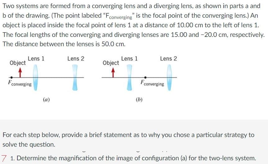 Two systems are formed from a converging lens and a diverging lens, as shown in parts a and
b of the drawing. (The point labeled "Fconverging" is the focal point of the converging lens.) An
object is placed inside the focal point of lens 1 at a distance of 10.00 cm to the left of lens 1.
The focal lengths of the converging and diverging lenses are 15.00 and -20.0 cm, respectively.
The distance between the lenses is 50.0 cm.
Object
Lens 1
Fconverging
(a)
Lens 2
+
Object
Lens 1
Lens 2
F converging
(b)
For each step below, provide a brief statement as to why you chose a particular strategy to
solve the question.
7 1. Determine the magnification of the image of configuration (a) for the two-lens system.