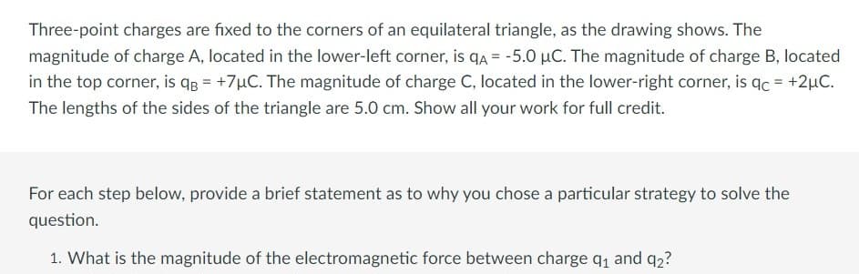 Three-point charges are fixed to the corners of an equilateral triangle, as the drawing shows. The
magnitude of charge A, located in the lower-left corner, is qA = -5.0 μC. The magnitude of charge B, located
in the top corner, is q = +7µC. The magnitude of charge C, located in the lower-right corner, is qc = +2µC.
The lengths of the sides of the triangle are 5.0 cm. Show all your work for full credit.
For each step below, provide a brief statement as to why you chose a particular strategy to solve the
question.
1. What is the magnitude of the electromagnetic force between charge 9₁ and 92?