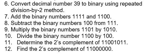 6. Convert decimal number 39 to binary using repeated
division-by-2 method.
7. Add the binary numbers 1111 and 1100.
8. Subtract the binary numbers 100 from 111.
9. Multiply the binary numbers 1101 by 1010.
10. Divide the binary number 1100 by 100.
11. Determine the 2's complement of 11001011.
12. Find the 2's complement of 11000000.