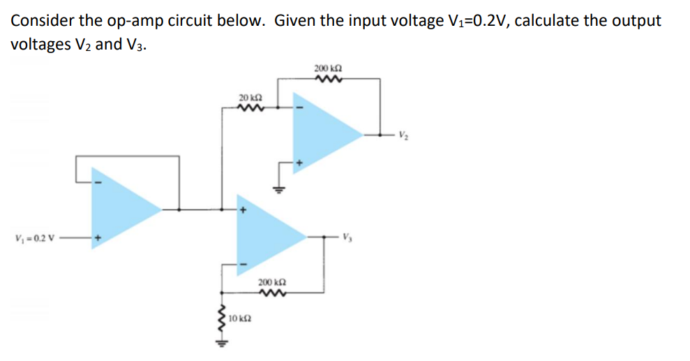 Consider the op-amp circuit below. Given the input voltage V₁=0.2V, calculate the output
voltages V₂ and V3.
V₁=0.2 V
20 ΚΩ
www
10 ΚΩ
200 ΚΩ
www
200 k
www
V₂
V₂