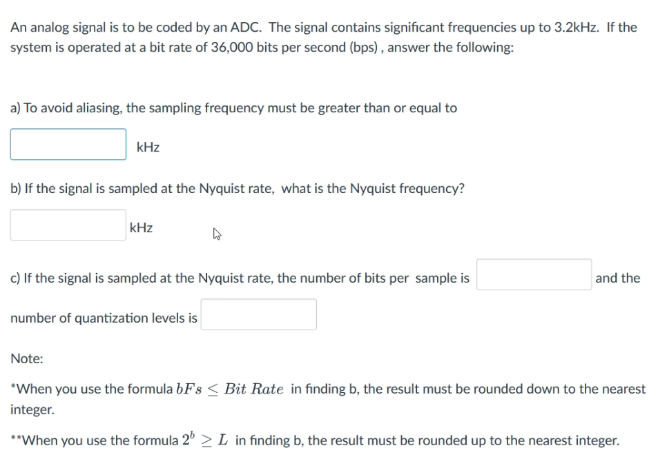 An analog signal is to be coded by an ADC. The signal contains significant frequencies up to 3.2kHz. If the
system is operated at a bit rate of 36,000 bits per second (bps), answer the following:
a) To avoid aliasing, the sampling frequency must be greater than or equal to
kHz
b) If the signal is sampled at the Nyquist rate, what is the Nyquist frequency?
kHz
h
c) If the signal is sampled at the Nyquist rate, the number of bits per sample is
number of quantization levels is
and the
Note:
*When you use the formula bFs < Bit Rate in finding b, the result must be rounded down to the nearest
integer.
**When you use the formula 2 > L in finding b, the result must be rounded up to the nearest integer.
