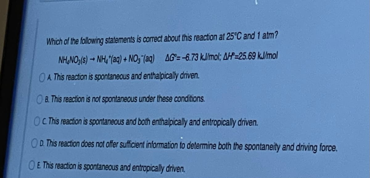 Which of the following statements is correct about this reaction at 25°C and 1 atm?
NH,NO3(s) → NH, “(aq) + NO3 (aq) AG=-6.73 kJ/mol; AH=25.69 kJ/mol
OA This reaction is spontaneous and enthalpically driven.
B. This reaction is not spontaneous under these conditions.
C This reaction is spontaneous and both enthalpically and entropically driven.
OD. This reaction does not offer sufficient information to determine both the spontaneity and driving force.
OE This reaction is spontaneous and entropically driven.
