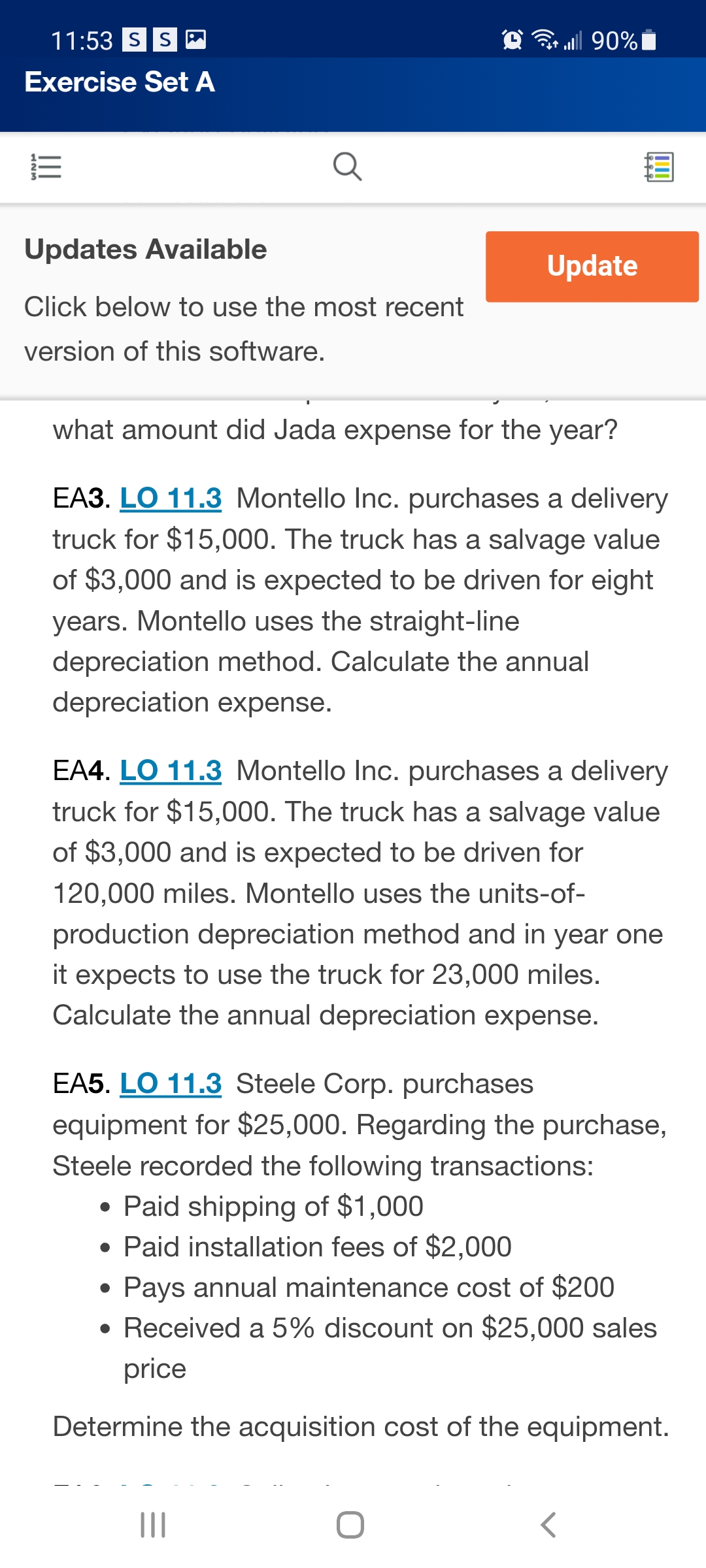 11:53 SS M
all 90%|
Exercise Set A
Updates Available
Update
Click below to use the most recent
version of this software.
what amount did Jada expense for the year?
EA3. LO 11.3 Montello Inc. purchases a delivery
truck for $15,000. The truck has a salvage value
of $3,000 and is expected to be driven for eight
years. Montello uses the straight-line
depreciation method. Calculate the annual
depreciation expense.
EA4. LO 11.3 Montello Inc. purchases a delivery
truck for $15,000. The truck has a salvage value
of $3,000 and is expected to be driven for
120,000 miles. Montello uses the units-of-
production depreciation method and in year one
it expects to use the truck for 23,000 miles.
Calculate the annual depreciation expense.
EA5. LO 11.3 Steele Corp. purchases
equipment for $25,000. Regarding the purchase,
Steele recorded the following transactions:
• Paid shipping of $1,000
• Paid installation fees of $2,000
Pays annual maintenance cost of $200
• Received a 5% discount on $25,000 sales
price
Determine the acquisition cost of the equipment.
II
