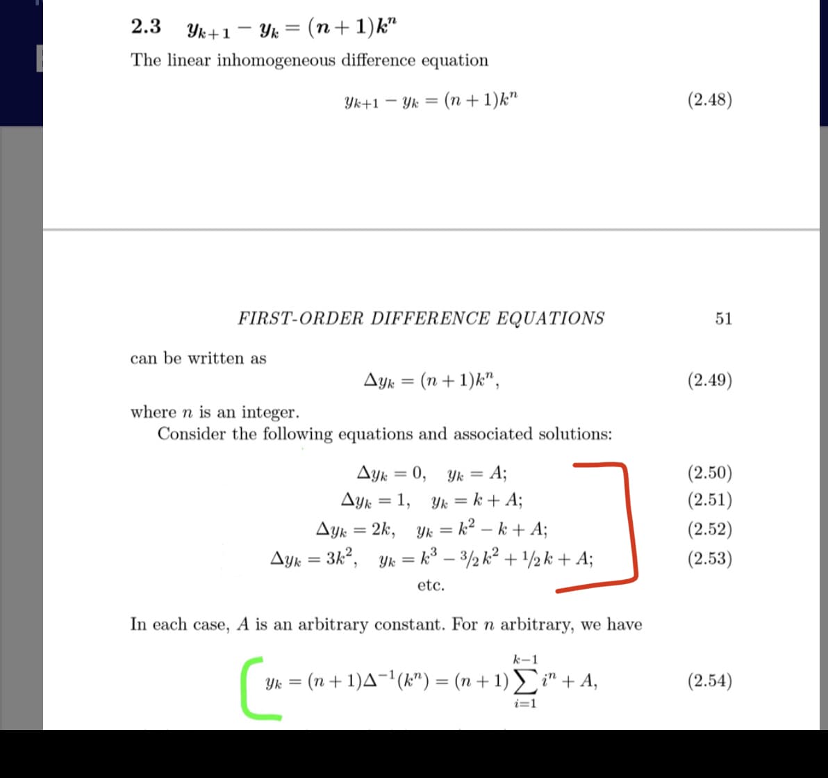 2.3 Yk+1 - Yk = (n+ 1)k"
The linear inhomogeneous difference equation
Yk+1 – Yk
(n + 1)k"
(2.48)
FIRST-ORDER DIFFERENCE EQUATIONS
51
can be written as
Ayk = (n + 1)k",
(2.49)
where n is an integer.
Consider the following equations and associated solutions:
Ayk = 0, Yk = A;
(2.50)
%3D
Ayk = 1, Yk = k + A;
(2.51)
Ayk = 2k, Yk = k² – k + A;
Ayk = 3k2, Yk = k³ – 3/½ k² + /½ k + A;
(2.52)
(2.53)
etc.
In each case, A is an arbitrary constant. For n arbitrary, we have
k-1
Yk = (n+ 1)A¬'(k") = (n + 1) i" + A,
(2.54)
%3D
i=1
