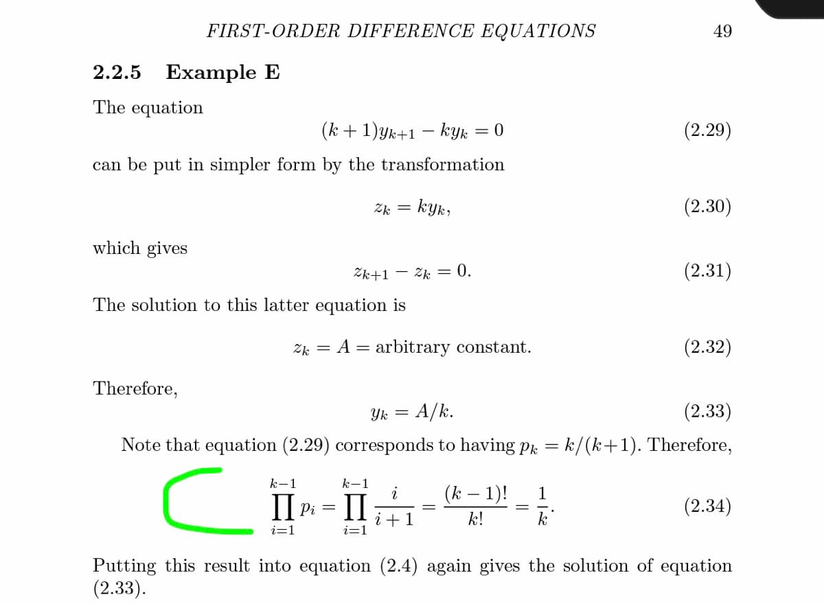 FIRST-ORDER DIFFERENCE EQUATIONS
49
2.2.5 Example E
The equation
(k + 1)yk+1 – kyk = 0
(2.29)
can be put in simpler form by the transformation
Zk = kyk,
(2.30)
which gives
Zk+1
- Zk = 0.
(2.31)
The solution to this latter equation is
Zk = A = arbitrary constant.
(2.32)
Therefore,
Yk =
= A/k.
(2.33)
Note that equation (2.29) corresponds to having pk = k/(k+1). Therefore,
k-1
k-
(k – 1)!
1
Il Pi
(2.34)
+1
k!
k
i=1
i=1
Putting this result into equation (2.4) again gives the solution of equation
(2.33).
