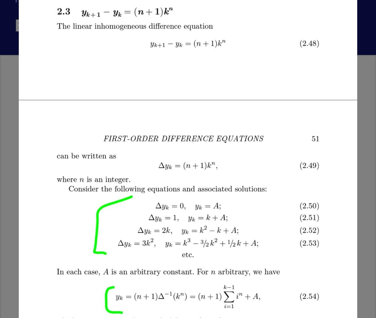 2.3
Yk+1 – Yk = (n+1)k"
The linear inhomogeneous difference equation
Yk+1 – Yk
(n + 1)k"
(2.48)
FIRST-ORDER DIFFERENCE EQUATIONS
51
can be written as
Ayk = (n + 1)k",
(2.49)
where n is an integer.
Consider the following equations and associated solutions:
(2.50)
(2.51)
Ayk = 0, Yk = A;
Ayk = 1, Yk = k + A;
Ayk = 2k, Yk = k² – k + A;
Ayk = 3k², Yk = k° – 3/2 k? + /2k + A;
(2.52)
(2.53)
etc.
In each case, A is an arbitrary constant. For n arbitrary, we have
k-1
Yk = (n+ 1)A¬1(k") = (n + 1) i" + A,
(2.54)
i=1
