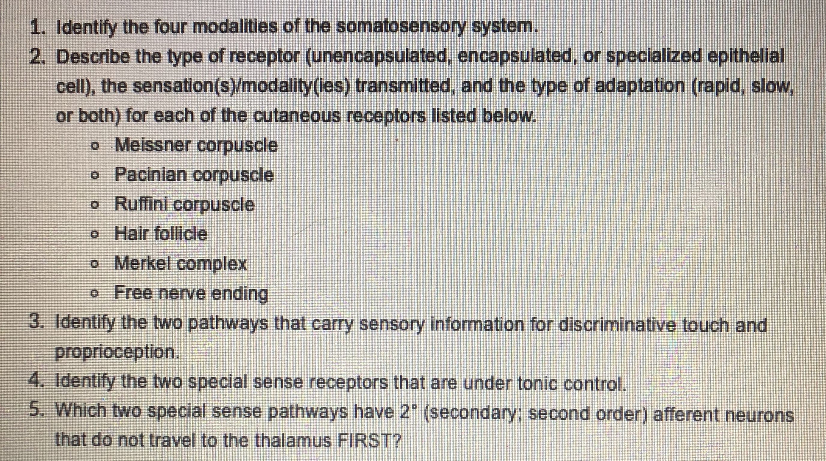 ### Somatosensory System Study Questions

1. **Identify the four modalities of the somatosensory system.**

2. **Describe the type of receptor (unencapsulated, encapsulated, or specialized epithelial cell), the sensation(s)/modality(ies) transmitted, and the type of adaptation (rapid, slow, or both) for each of the cutaneous receptors listed below.**
   - Meissner corpuscle
   - Pacinian corpuscle
   - Ruffini corpuscle
   - Hair follicle
   - Merkel complex
   - Free nerve ending

3. **Identify the two pathways that carry sensory information for discriminative touch and proprioception.**

4. **Identify the two special sense receptors that are under tonic control.**

5. **Which two special sense pathways have 2° (secondary; second order) afferent neurons that do not travel to the thalamus FIRST?**

### Instructions for Educators:
- **1 & 3**: These questions assess students' knowledge of the fundamental concepts of the somatosensory system and sensory pathways.
- **2**: This question focuses on the specifics of different cutaneous receptors, encouraging students to understand the structure, function, and adaptation mechanisms.
- **4 & 5**: These questions evaluate students’ understanding of sensory receptors and neural pathways, focusing on specialized control and neural routing.

---

### Additional Resources:
- [Somatosensory System Overview](#)
- [Interactive Neural Pathways Diagram](#)
- [Cutaneous Receptors Flashcards](#)

For any further assistance, please refer to course textbooks or contact your instructor.