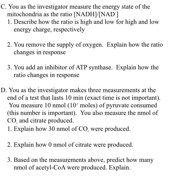 You as the investigator makes three measurements at the
end of a test that lasts 10 min (exact time is not important).
You measure 10 nmol (10° moles) of pyruvate consumed
(this number is important). You also measure the nmol of
CO, and citrate produced.
1. Explain how 30 nmol of CO, were produced.
2. Explain how 0 nmol of citrate were produced.
3. Based on the measurements above, predict how many
nmol of acetyl-CoA were produced. Explain.
