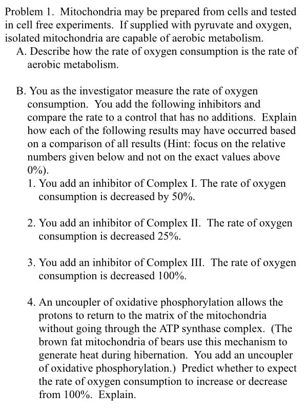 Problem 1. Mitochondria may be prepared from cells and tested
in cell free experiments. If supplied with pyruvate and oxygen,
isolated mitochondria are capable of aerobic metabolism.
A. Describe how the rate of oxygen consumption is the rate of
aerobic metabolism.
B. You as the investigator measure the rate of oxygen
consumption. You add the following inhibitors and
compare the rate to a control that has no additions. Explain
how each of the following results may have occurred based
on a comparison of all results (Hint: focus on the relative
numbers given below and not on the exact values above
0%).
1. You add an inhibitor of Complex I. The rate of oxygen
consumption is decreased by 50%.
2. You add an inhibitor of Complex II. The rate of oxygen
consumption is decreased 25%.
3. You add an inhibitor of Complex III. The rate of oxygen
consumption is decreased 100%.
4. An uncoupler of oxidative phosphorylation allows the
protons to return to the matrix of the mitochondria
without going through the ATP synthase complex. (The
brown fat mitochondria of bears use this mechanism to
generate heat during hibernation. You add an uncoupler
of oxidative phosphorylation.) Predict whether to expect
the rate of oxygen consumption to increase or decrease
from 100%. Explain.
